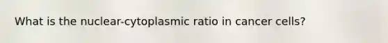 What is the nuclear-cytoplasmic ratio in cancer cells?