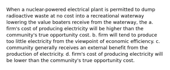 When a nuclear-powered electrical plant is permitted to dump radioactive waste at no cost into a recreational waterway lowering the value boaters receive from the waterway, the a. firm's cost of producing electricity will be higher than the community's true opportunity cost. b. firm will tend to produce too little electricity from the viewpoint of economic efficiency. c. community generally receives an external benefit from the production of electricity. d. firm's cost of producing electricity will be lower than the community's true opportunity cost.