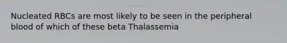 Nucleated RBCs are most likely to be seen in the peripheral blood of which of these beta Thalassemia