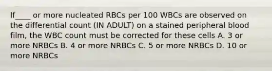 If____ or more nucleated RBCs per 100 WBCs are observed on the differential count (IN ADULT) on a stained peripheral blood film, the WBC count must be corrected for these cells A. 3 or more NRBCs B. 4 or more NRBCs C. 5 or more NRBCs D. 10 or more NRBCs