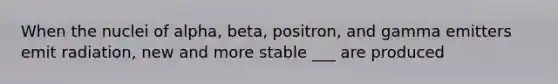 When the nuclei of alpha, beta, positron, and gamma emitters emit radiation, new and more stable ___ are produced