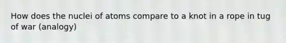How does the nuclei of atoms compare to a knot in a rope in tug of war (analogy)