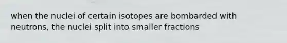 when the nuclei of certain isotopes are bombarded with neutrons, the nuclei split into smaller fractions