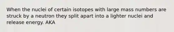 When the nuclei of certain isotopes with large mass numbers are struck by a neutron they split apart into a lighter nuclei and release energy. AKA