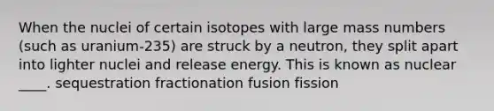 When the nuclei of certain isotopes with large mass numbers (such as uranium-235) are struck by a neutron, they split apart into lighter nuclei and release energy. This is known as nuclear ____. sequestration fractionation fusion fission