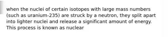 when the nuclei of certain isotopes with large mass numbers (such as uranium-235) are struck by a neutron, they split apart into lighter nuclei and release a significant amount of energy. This process is known as nuclear