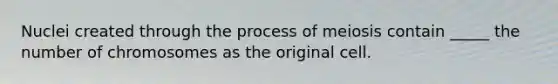 Nuclei created through the process of meiosis contain _____ the number of chromosomes as the original cell.