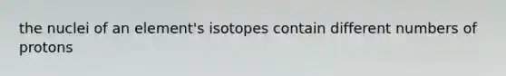 the nuclei of an element's isotopes contain different numbers of protons