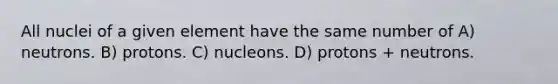 All nuclei of a given element have the same number of A) neutrons. B) protons. C) nucleons. D) protons + neutrons.