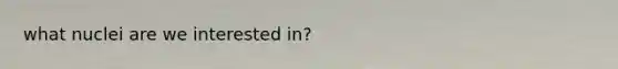 what nuclei are we interested in?
