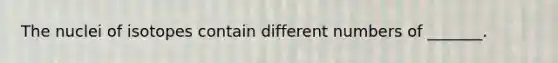 The nuclei of isotopes contain different numbers of _______.