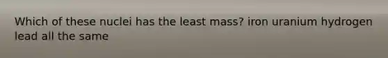 Which of these nuclei has the least mass? iron uranium hydrogen lead all the same