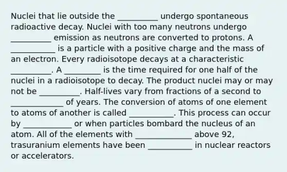 Nuclei that lie outside the __________ undergo spontaneous radioactive decay. Nuclei with too many neutrons undergo __________ emission as neutrons are converted to protons. A ___________ is a particle with a positive charge and the mass of an electron. Every radioisotope decays at a characteristic __________. A _________ is the time required for one half of the nuclei in a radioisotope to decay. The product nuclei may or may not be __________. Half-lives vary from fractions of a second to _____________ of years. The conversion of atoms of one element to atoms of another is called ___________. This process can occur by ____________ or when particles bombard the nucleus of an atom. All of the elements with ______________ above 92, trasuranium elements have been ___________ in nuclear reactors or accelerators.