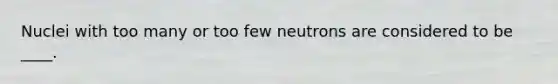 Nuclei with too many or too few neutrons are considered to be ____.