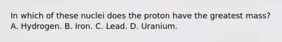 In which of these nuclei does the proton have the greatest mass? A. Hydrogen. B. Iron. C. Lead. D. Uranium.