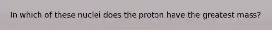 In which of these nuclei does the proton have the greatest mass?