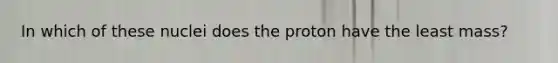 In which of these nuclei does the proton have the least mass?