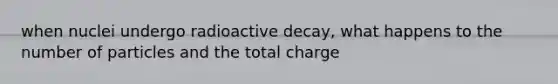 when nuclei undergo radioactive decay, what happens to the number of particles and the total charge