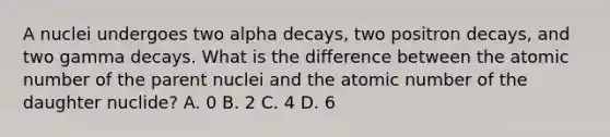 A nuclei undergoes two alpha decays, two positron decays, and two gamma decays. What is the difference between the atomic number of the parent nuclei and the atomic number of the daughter nuclide? A. 0 B. 2 C. 4 D. 6