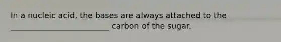 In a nucleic acid, the bases are always attached to the _________________________ carbon of the sugar.