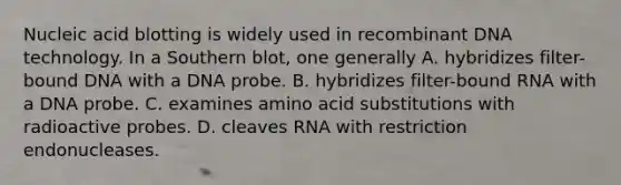 Nucleic acid blotting is widely used in recombinant DNA technology. In a Southern blot, one generally A. hybridizes filter-bound DNA with a DNA probe. B. hybridizes filter-bound RNA with a DNA probe. C. examines amino acid substitutions with radioactive probes. D. cleaves RNA with restriction endonucleases.