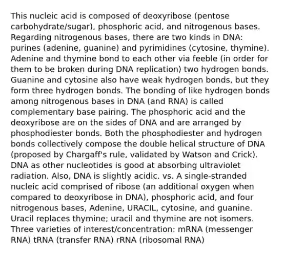 This nucleic acid is composed of deoxyribose (pentose carbohydrate/sugar), phosphoric acid, and nitrogenous bases. Regarding nitrogenous bases, there are two kinds in DNA: purines (adenine, guanine) and pyrimidines (cytosine, thymine). Adenine and thymine bond to each other via feeble (in order for them to be broken during DNA replication) two hydrogen bonds. Guanine and cytosine also have weak hydrogen bonds, but they form three hydrogen bonds. The bonding of like hydrogen bonds among nitrogenous bases in DNA (and RNA) is called complementary base pairing. The phosphoric acid and the deoxyribose are on the sides of DNA and are arranged by phosphodiester bonds. Both the phosphodiester and hydrogen bonds collectively compose the double helical structure of DNA (proposed by Chargaff's rule, validated by Watson and Crick). DNA as other nucleotides is good at absorbing ultraviolet radiation. Also, DNA is slightly acidic. vs. A single-stranded nucleic acid comprised of ribose (an additional oxygen when compared to deoxyribose in DNA), phosphoric acid, and four nitrogenous bases, Adenine, URACIL, cytosine, and guanine. Uracil replaces thymine; uracil and thymine are not isomers. Three varieties of interest/concentration: mRNA (<a href='https://www.questionai.com/knowledge/kDttgcz0ig-messenger-rna' class='anchor-knowledge'>messenger rna</a>) tRNA (<a href='https://www.questionai.com/knowledge/kYREgpZMtc-transfer-rna' class='anchor-knowledge'>transfer rna</a>) rRNA (ribosomal RNA)