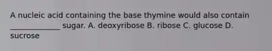 A nucleic acid containing the base thymine would also contain _____________ sugar. A. deoxyribose B. ribose C. glucose D. sucrose