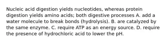 Nucleic acid digestion yields nucleotides, whereas protein digestion yields amino acids; both digestive processes A. add a water molecule to break bonds (hydrolysis). B. are catalyzed by the same enzyme. C. require ATP as an energy source. D. require the presence of hydrochloric acid to lower the pH.