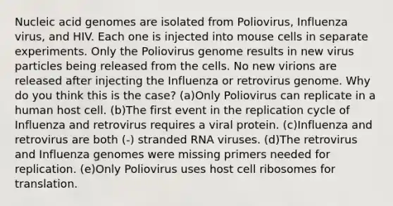 Nucleic acid genomes are isolated from Poliovirus, Influenza virus, and HIV. Each one is injected into mouse cells in separate experiments. Only the Poliovirus genome results in new virus particles being released from the cells. No new virions are released after injecting the Influenza or retrovirus genome. Why do you think this is the case? (a)Only Poliovirus can replicate in a human host cell. (b)The first event in the replication cycle of Influenza and retrovirus requires a viral protein. (c)Influenza and retrovirus are both (-) stranded RNA viruses. (d)The retrovirus and Influenza genomes were missing primers needed for replication. (e)Only Poliovirus uses host cell ribosomes for translation.