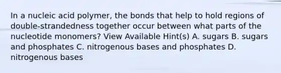 In a nucleic acid polymer, the bonds that help to hold regions of double-strandedness together occur between what parts of the nucleotide monomers? View Available Hint(s) A. sugars B. sugars and phosphates C. nitrogenous bases and phosphates D. nitrogenous bases