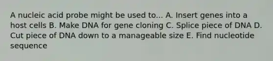 A nucleic acid probe might be used to... A. Insert genes into a host cells B. Make DNA for gene cloning C. Splice piece of DNA D. Cut piece of DNA down to a manageable size E. Find nucleotide sequence