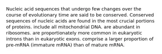 Nucleic acid sequences that undergo few changes over the course of evolutionary time are said to be conserved. Conserved sequences of nucleic acids are found in the most crucial portions of proteins. include all mitochondrial DNA. are abundant in ribosomes. are proportionately more common in eukaryotic introns than in eukaryotic exons. comprise a larger proportion of pre-mRNA (immature mRNA) than of mature mRNA.