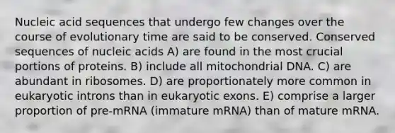 Nucleic acid sequences that undergo few changes over the course of evolutionary time are said to be conserved. Conserved sequences of nucleic acids A) are found in the most crucial portions of proteins. B) include all mitochondrial DNA. C) are abundant in ribosomes. D) are proportionately more common in eukaryotic introns than in eukaryotic exons. E) comprise a larger proportion of pre-mRNA (immature mRNA) than of mature mRNA.