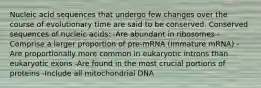 Nucleic acid sequences that undergo few changes over the course of evolutionary time are said to be conserved. Conserved sequences of nucleic acids: -Are abundant in ribosomes -Comprise a larger proportion of pre-mRNA (immature mRNA) -Are proportionally more common in eukaryotic introns than eukaryotic exons -Are found in the most crucial portions of proteins -Include all mitochondrial DNA