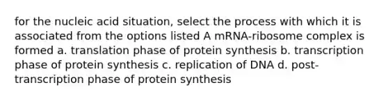 for the nucleic acid situation, select the process with which it is associated from the options listed A mRNA-ribosome complex is formed a. translation phase of protein synthesis b. transcription phase of protein synthesis c. replication of DNA d. post-transcription phase of protein synthesis