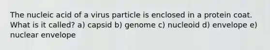 The nucleic acid of a virus particle is enclosed in a protein coat. What is it called? a) capsid b) genome c) nucleoid d) envelope e) nuclear envelope