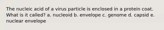 The nucleic acid of a virus particle is enclosed in a protein coat. What is it called? a. nucleoid b. envelope c. genome d. capsid e. nuclear envelope