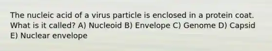 The nucleic acid of a virus particle is enclosed in a protein coat. What is it called? A) Nucleoid B) Envelope C) Genome D) Capsid E) Nuclear envelope