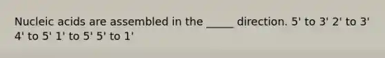 Nucleic acids are assembled in the _____ direction. 5' to 3' 2' to 3' 4' to 5' 1' to 5' 5' to 1'