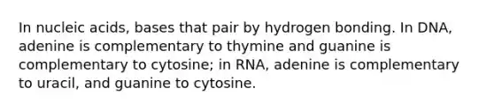 In nucleic acids, bases that pair by hydrogen bonding. In DNA, adenine is complementary to thymine and guanine is complementary to cytosine; in RNA, adenine is complementary to uracil, and guanine to cytosine.