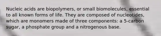 Nucleic acids are biopolymers, or small biomolecules, essential to all known forms of life. They are composed of nucleotides, which are monomers made of three components: a 5-carbon sugar, a phosphate group and a nitrogenous base.