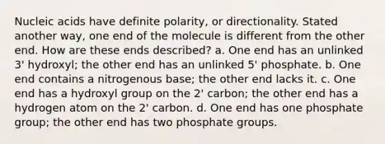 Nucleic acids have definite polarity, or directionality. Stated another way, one end of the molecule is different from the other end. How are these ends described? a. One end has an unlinked 3' hydroxyl; the other end has an unlinked 5' phosphate. b. One end contains a nitrogenous base; the other end lacks it. c. One end has a hydroxyl group on the 2' carbon; the other end has a hydrogen atom on the 2' carbon. d. One end has one phosphate group; the other end has two phosphate groups.