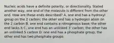 Nucleic acids have a definite polarity, or directionality. Stated another way, one end of the molecule is different from the other end. How are these ends described? A. one end has a hydroxyl group on the 2 carbon; the other end has a hydrogen atom on the 2 carbon B. one end contains a nitrogenous base; the other end lacks it C. one end has an unlinked 3' carbon; the other has an unlinked 5 carbon D. one end has a phosphate group; the other end has two phosphate groups