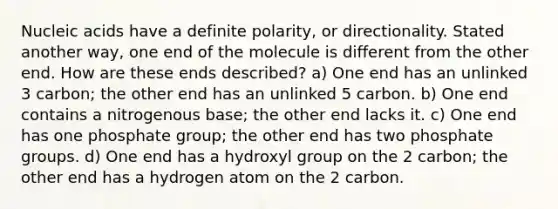 Nucleic acids have a definite polarity, or directionality. Stated another way, one end of the molecule is different from the other end. How are these ends described? a) One end has an unlinked 3 carbon; the other end has an unlinked 5 carbon. b) One end contains a nitrogenous base; the other end lacks it. c) One end has one phosphate group; the other end has two phosphate groups. d) One end has a hydroxyl group on the 2 carbon; the other end has a hydrogen atom on the 2 carbon.