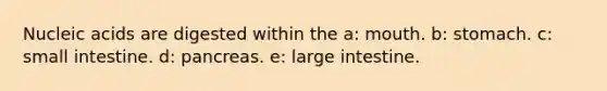 Nucleic acids are digested within the a: mouth. b: stomach. c: small intestine. d: pancreas. e: large intestine.