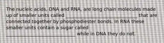 The nucleic acids, DNA and RNA, are long chain molecules made up of smaller units called _______________________________ that are connected together by phosphodiester bonds. In RNA these smaller units contain a sugar called ______________________________ while in DNA they do not.