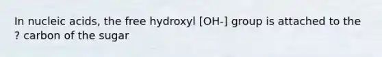 In nucleic acids, the free hydroxyl [OH-] group is attached to the ? carbon of the sugar