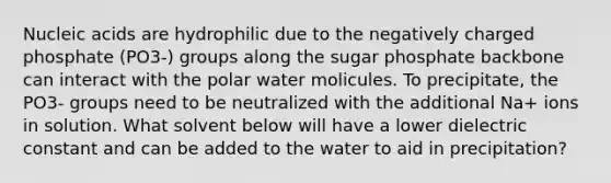 Nucleic acids are hydrophilic due to the negatively charged phosphate (PO3-) groups along the sugar phosphate backbone can interact with the polar water molicules. To precipitate, the PO3- groups need to be neutralized with the additional Na+ ions in solution. What solvent below will have a lower dielectric constant and can be added to the water to aid in precipitation?