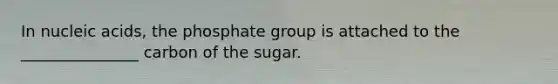 In nucleic acids, the phosphate group is attached to the _______________ carbon of the sugar.