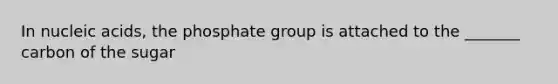 In nucleic acids, the phosphate group is attached to the _______ carbon of the sugar